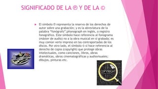 SIGNIFICADO DE LA ℗ Y DE LA © 
 El símbolo ℗ representa la reserva de los derechos de 
autor sobre una grabación; y es la abreviatura de la 
palabra “fonógrafo”;phonograph en inglés, o registro 
fonográfico. Este símbolo hace referencia al fonograma 
(máster de audio) no a la obra musical en sí grabada; es 
muy común verlo impreso en las contraportadas de los 
discos. Por otro lado, el símbolo © sí hace referencia al 
derecho de copia (copyright) que protege obras 
intelectuales, como canciones, libros, obras 
dramáticas, obras cinematográficas y audiovisuales; 
dibujos, pinturas etc. 
 