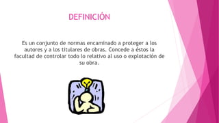DEFINICIÓN 
Es un conjunto de normas encaminado a proteger a los 
autores y a los titulares de obras. Concede a éstos la 
facultad de controlar todo lo relativo al uso o explotación de 
su obra. 
 
