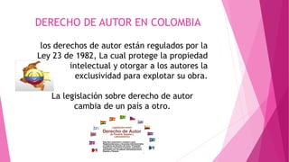 DERECHO DE AUTOR EN COLOMBIA 
los derechos de autor están regulados por la 
Ley 23 de 1982, La cual protege la propiedad 
intelectual y otorgar a los autores la 
exclusividad para explotar su obra. 
La legislación sobre derecho de autor 
cambia de un país a otro. 
 