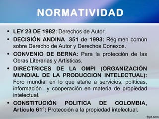 • LEY 23 DE 1982: Derechos de Autor.
• DECISIÓN ANDINA 351 de 1993: Régimen común
sobre Derecho de Autor y Derechos Conexos.
• CONVENIO DE BERNA: Para la protección de las
Obras Literarias y Artísticas.
• DIRECTRICES DE LA OMPI (ORGANIZACIÓN
MUNDIAL DE LA PRODUCCION INTELECTUAL):
Foro mundial en lo que atañe a servicios, políticas,
información y cooperación en materia de propiedad
intelectual.
• CONSTITUCIÓN POLITICA DE COLOMBIA,
Artículo 61°: Protección a la propiedad intelectual.
NORMATIVIDAD
 