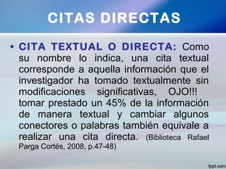 • CITA TEXTUAL O DIRECTA: Como
su nombre lo indica, una cita textual
corresponde a aquella información que el
investigador ha tomado textualmente sin
modificaciones significativas, OJO!!!
tomar prestado un 45% de la información
de manera textual y cambiar algunos
conectores o palabras también equivale a
realizar una cita directa. (Biblioteca Rafael
Parga Cortés, 2008, p.47-48)
CITAS DIRECTAS
 