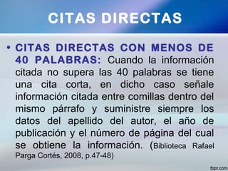 • CITAS DIRECTAS CON MENOS DE
40 PALABRAS: Cuando la información
citada no supera las 40 palabras se tiene
una cita corta, en dicho caso señale
información citada entre comillas dentro del
mismo párrafo y suministre siempre los
datos del apellido del autor, el año de
publicación y el número de página del cual
se obtiene la información. (Biblioteca Rafael
Parga Cortés, 2008, p.47-48)
CITAS DIRECTAS
 