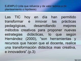 EJEMPLO (cita que refuerza y da valor teórico a mi
planteamiento o hipótesis)
Las TIC hoy en día han permitido
transformar e innovar las prácticas
pedagógicas, desarrollando mejores
métodos creativos para proponer nuevas
estrategias didácticas, lo que según
Hernández (2000), “son herramientas y
recursos que hacen que el docente, realice
una transformación didáctica mas creativa,
e innovadora”.(p.3)
 