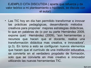 EJEMPLO CITA DISCUTIDA ( aparte que refuerza y da
valor teórico a mi planteamiento o hipótesis, se discute con
el autor)
• Las TIC hoy en día han permitido transformar e innovar
las prácticas pedagógicas, desarrollando métodos
creativos para proponer mejores estrategias didácticas,
lo que en palabras de (o por su parte Hernández 2009,
expone que) Hernández (2009), “son herramientas y
recursos que hacen que el docente, realice una
transformación didáctica mas creativa, e innovadora”.
(p.3). En torno a esto se configuran nuevos elementos
que hacen que el currículo de una institución educativa,
se convierta en el verdadero propósito de formación,
solo que se convierte en mas creativo e innovador
utilizando las nuevas herramientas TIC.
 