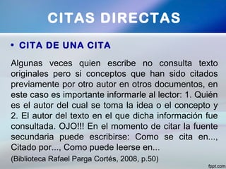 • CITA DE UNA CITA
CITAS DIRECTAS
Algunas veces quien escribe no consulta texto
originales pero si conceptos que han sido citados
previamente por otro autor en otros documentos, en
este caso es importante informarle al lector: 1. Quién
es el autor del cual se toma la idea o el concepto y
2. El autor del texto en el que dicha información fue
consultada. OJO!!! En el momento de citar la fuente
secundaria puede escribirse: Como se cita en...,
Citado por..., Como puede leerse en...
(Biblioteca Rafael Parga Cortés, 2008, p.50)
 