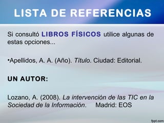 LISTA DE REFERENCIAS
Si consultó LIBROS FÍSICOS utilice algunas de
estas opciones...
•Apellidos, A. A. (Año). Título. Ciudad: Editorial.
UN AUTOR:
Lozano, A. (2008). La intervención de las TIC en la
Sociedad de la Información. Madrid: EOS
 