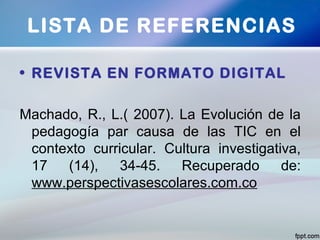 • REVISTA EN FORMATO DIGITAL
Machado, R., L.( 2007). La Evolución de la
pedagogía par causa de las TIC en el
contexto curricular. Cultura investigativa,
17 (14), 34-45. Recuperado de:
www.perspectivasescolares.com.co
LISTA DE REFERENCIAS
 