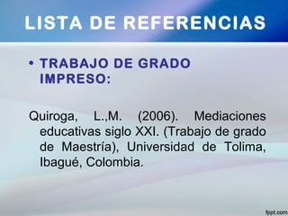 • TRABAJO DE GRADO
IMPRESO:
Quiroga, L.,M. (2006). Mediaciones
educativas siglo XXI. (Trabajo de grado
de Maestría), Universidad de Tolima,
Ibagué, Colombia.
LISTA DE REFERENCIAS
 