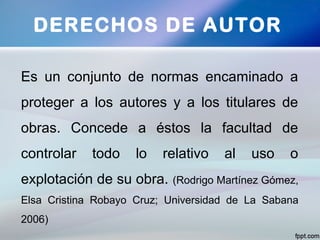 DERECHOS DE AUTOR
Es un conjunto de normas encaminado a
proteger a los autores y a los titulares de
obras. Concede a éstos la facultad de
controlar todo lo relativo al uso o
explotación de su obra. (Rodrigo Martínez Gómez,
Elsa Cristina Robayo Cruz; Universidad de La Sabana
2006)
 