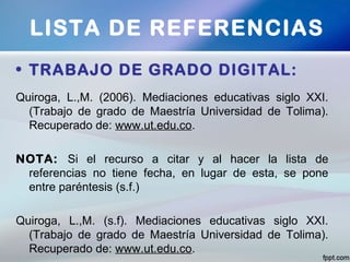 • TRABAJO DE GRADO DIGITAL:
Quiroga, L.,M. (2006). Mediaciones educativas siglo XXI.
(Trabajo de grado de Maestría Universidad de Tolima).
Recuperado de: www.ut.edu.co.
NOTA: Si el recurso a citar y al hacer la lista de
referencias no tiene fecha, en lugar de esta, se pone
entre paréntesis (s.f.)
Quiroga, L.,M. (s.f). Mediaciones educativas siglo XXI.
(Trabajo de grado de Maestría Universidad de Tolima).
Recuperado de: www.ut.edu.co.
LISTA DE REFERENCIAS
 
