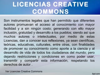 LICENCIAS CREATIVE
COMMONS
Son instrumentos legales que han permitido que diferentes
autores promuevan el acceso al conocimiento con mayor
facilidad y a sin ningún costo; generando con ello mayor
inclusión, gratuidad y desarrollo a los pueblos; siendo así que
muchos autores o intelectuales, por medio de estas
Licencias, dan a conocer sus reflexiones, ya sean científicas,
teóricas, educativas, culturales, entre otras, con finalidades
de promover su conocimiento como aporte a la ciencia y al
desarrollo de vida de todos los ciudadanos del mundo; pero
dejando restricciones y condiciones en como poder usar,
transmitir y compartir esta información, respetando los
derechos de autor .
Ver Licencias Creative Commons
 