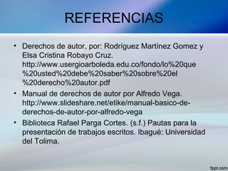 REFERENCIAS
• Derechos de autor, por: Rodríguez Martínez Gomez y
Elsa Cristina Robayo Cruz.
http://www.usergioarboleda.edu.co/fondo/lo%20que
%20usted%20debe%20saber%20sobre%20el
%20derecho%20autor.pdf
• Manual de derechos de autor por Alfredo Vega.
http://www.slideshare.net/etike/manual-basico-de-
derechos-de-autor-por-alfredo-vega
• Biblioteca Rafael Parga Cortes. (s.f.) Pautas para la
presentación de trabajos escritos. Ibagué: Universidad
del Tolima.
 