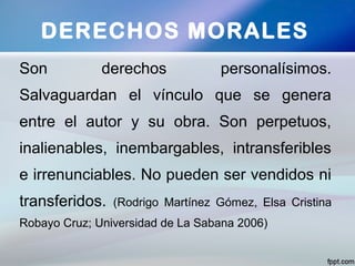 Son derechos personalísimos.
Salvaguardan el vínculo que se genera
entre el autor y su obra. Son perpetuos,
inalienables, inembargables, intransferibles
e irrenunciables. No pueden ser vendidos ni
transferidos. (Rodrigo Martínez Gómez, Elsa Cristina
Robayo Cruz; Universidad de La Sabana 2006)
DERECHOS MORALES
 