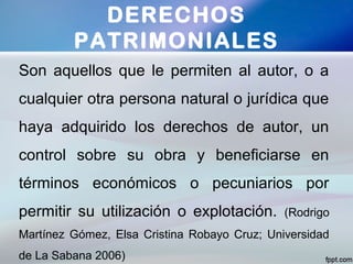 Son aquellos que le permiten al autor, o a
cualquier otra persona natural o jurídica que
haya adquirido los derechos de autor, un
control sobre su obra y beneficiarse en
términos económicos o pecuniarios por
permitir su utilización o explotación. (Rodrigo
Martínez Gómez, Elsa Cristina Robayo Cruz; Universidad
de La Sabana 2006)
DERECHOS
PATRIMONIALES
 