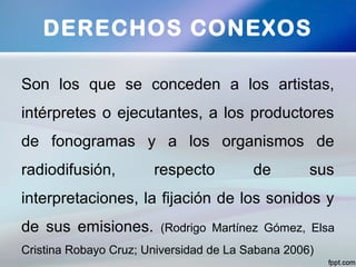 Son los que se conceden a los artistas,
intérpretes o ejecutantes, a los productores
de fonogramas y a los organismos de
radiodifusión, respecto de sus
interpretaciones, la fijación de los sonidos y
de sus emisiones. (Rodrigo Martínez Gómez, Elsa
Cristina Robayo Cruz; Universidad de La Sabana 2006)
DERECHOS CONEXOS
 