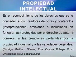 Es el reconocimiento de los derechos que se le
conceden a los creadores de obras y contenidos
(interpretaciones, emisiones e inclusiones en
fonogramas) protegidas por el derecho de autor y
conexos, a las creaciones protegidas por la
propiedad industrial y a las variedades vegetales.
(Rodrigo Martínez Gómez, Elsa Cristina Robayo Cruz;
Universidad de La Sabana 2006)
PROPIEDAD
INTELECTUAL
 
