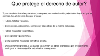 Todas las obras literarias y artísticas, cualquiera sea su destinación y el modo o forma en que se
exprese. Así, el derecho de autor protege:
• Libros, folletos y escritos.
• Conferencias, alocuciones, sermones y otras obras de la misma naturaleza.
• Obras musicales y dramáticas.
• Coreografías y pantomimas.
• Composiciones musicales con letra o sin ella.
• Obras cinematográficas, a las cuales se asimilan las obras expresadas por procedimiento
análogo a la cinematografía, inclusive los videogramas.
Que protege el derecho de autor?
 