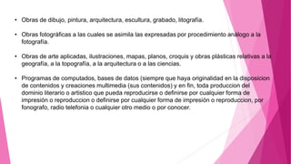 • Obras de dibujo, pintura, arquitectura, escultura, grabado, litografía.
• Obras fotográficas a las cuales se asimila las expresadas por procedimiento análogo a la
fotografía.
• Obras de arte aplicadas, ilustraciones, mapas, planos, croquis y obras plásticas relativas a la
geografía, a la topografía, a la arquitectura o a las ciencias.
• Programas de computados, bases de datos (siempre que haya originalidad en la disposicion
de contenidos y creaciones multimedia (sus contenidos) y en fin, toda produccion del
dominio literario o artistico que pueda reproducirse o definirse por cualquier forma de
impresión o reproduccion o definirse por cualquier forma de impresión o reproduccion, por
fonografo, radio telefonia o cualquier otro medio o por conocer.
 