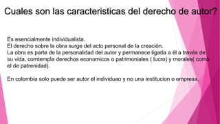 Es esencialmente individualista.
El derecho sobre la obra surge del acto personal de la creación.
La obra es parte de la personalidad del autor y permanece ligada a él a través de
su vida, comtempla derechos economicos o patrimoniales ( lucro) y morales( como
el de patrenidad).
En colombia solo puede ser autor el individuao y no una institucion o empresa.
Cuales son las caracteristicas del derecho de autor?
 