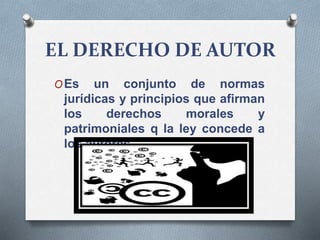 EL DERECHO DE AUTOR
OEs un conjunto de normas
jurídicas y principios que afirman
los derechos morales y
patrimoniales q la ley concede a
los autores
 
