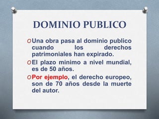 DOMINIO PUBLICO
OUna obra pasa al dominio publico
cuando los derechos
patrimoniales han expirado.
OEl plazo minimo a nivel mundial,
es de 50 años.
OPor ejemplo, el derecho europeo,
son de 70 años desde la muerte
del autor.
 