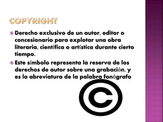  Derecho exclusivo de un autor, editor o
concesionario para explotar una obra
literaria, científica o artística durante cierto
tiempo.
 Este símbolo representa la reserva de los
derechos de autor sobre una grabación, y
es la abreviatura de la palabra fonógrafo
 