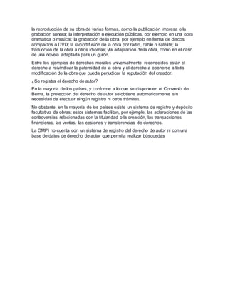la reproducción de su obra de varias formas, como la publicación impresa o la
grabación sonora; la interpretación o ejecución públicas, por ejemplo en una obra
dramática o musical; la grabación de la obra, por ejemplo en forma de discos
compactos o DVD; la radiodifusión de la obra por radio, cable o satélite; la
traducción de la obra a otros idiomas; yla adaptación de la obra, como en el caso
de una novela adaptada para un guión.
Entre los ejemplos de derechos morales universalmente reconocidos están el
derecho a reivindicar la paternidad de la obra y el derecho a oponerse a toda
modificación de la obra que pueda perjudicar la reputación del creador.
¿Se registra el derecho de autor?
En la mayoría de los países, y conforme a lo que se dispone en el Convenio de
Berna, la protección del derecho de autor se obtiene automáticamente sin
necesidad de efectuar ningún registro ni otros trámites.
No obstante, en la mayoría de los países existe un sistema de registro y depósito
facultativo de obras; estos sistemas facilitan, por ejemplo, las aclaraciones de las
controversias relacionadas con la titularidad o la creación, las transacciones
financieras, las ventas, las cesiones y transferencias de derechos.
La OMPI no cuenta con un sistema de registro del derecho de autor ni con una
base de datos de derecho de autor que permita realizar búsquedas
 