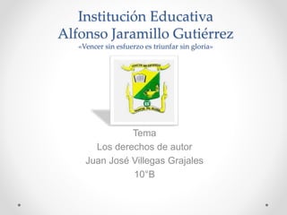 Institución Educativa
Alfonso Jaramillo Gutiérrez
«Vencer sin esfuerzo es triunfar sin gloria»
Tema
Los derechos de autor
Juan José Villegas Grajales
10°B
 