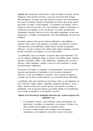 Artículo 18: Corresponde exclusivamente al autor la facultad de resolver sobre la
divulgación total o parcial de la obra y, en su caso, acerca del modo de hacer
dicha divulgación, de manera que nadie puede dar a conocer sin el consentimiento
de su autor el contenido esencial o la descripción de la obra, antes de que aquél lo
haya hecho o la misma se haya divulgado. La constitución del usufructo sobre el
derecho de autor, por acto entre vivos o por testamento, implica la autorización al
usufructuario para divulgar la obra. No obstante, si no existe una disposición
testamentaria específica acerca de la obra y ésta queda comprendida en una cuota
usufructuaria, se requiere el consentimiento de los derechohabientes del autor para
divulgarla.
Así mismo podemos decir que Las empresas publicitarias están obligadas a
encontrar formas cada vez más ingeniosas de anunciar sus productos y servicios.
Cada superación de las publicidades plantea nuevos derechos de propiedad
intelectual. Así pues, el anuncio más sencillo puede suponer solamente el derecho
de autor o de marca de un logotipo y así ser la más original.
Las publicidades que no se sustentan con grandes ideas pasan inadvertidas. Por
esto, las empresas publicitarias llaman la atención a los posibles clientes mediante
atractivos comerciales, folletos, vallas publicitarias, comunicaciones por radio y
televisión, ofertas telefónicas, anuncios a través de correo electrónico y muchas
otras herramientas publicitarias.
La creación de la imagen, las campañas y el posicionamiento de una marca en el
mercado están íntimamente relacionados con los derechos de propiedad
intelectual. El reto de la publicidad es mantener vivas las marcas de siempre, y
conseguir que las nuevas escalen posiciones y no retrocedan ante las dificultades.
La publicidad igual recrea material que otros hayan creado, ya sean fragmentos de
cine o televisión, música, gráficos, fotografías, programas informáticos, textos y
demás. Además de todos estos recursos que dan a un producto su uso único e
identificable existe las personas famosas que también además de ser identificadas
por su nombre se identifican con un producto o servicio.
Algunos de los derechos de propiedad intelectual que se ponen en juego en la
publicidad son:
• Los contenidos creativos, como el material escrito, las fotografías, las
ilustraciones, los gráficos, la composición de un anuncio, la música y los
videos pueden estar protegidos por el derecho de autor;
• Los lemas y sonidos pueden estar protegidos, bajo determinadas
circunstancias, por la legislación de derecho de autor o de marcas;
 