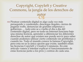 
 Piratear contenido digital es algo cada vez más
perseguido y condenado, descargas ilegales, cierres de
paginas webs, denuncias de grandes empresas y
gobiernos…. todo esto se a vuelto el día a día del
contenido digital, pero no todo en Internet funciona bajo
una misma licencia, aprender a diferenciar los diferentes
derechos de autor que existen nos puede servir para saber
cuando podemos utilizar cierto contenido sin problemas y
cuando no. Todo el mundo conoce la famosa Copyright,
pero esta no es la única opción que existe, también están
las licencias Copyleft y Creative Commons. En este
articulo vamos a intentar explicar el funcionamiento de
estas licencias junto a los pros y contras de cada una.
Copyright, Copyleft y Creative
Commons, la jungla de los derechos de
autor
 