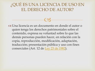 
 Una licencia es un documento en donde el autor o
quien tenga los derechos patrimoniales sobre el
contenido, expresa su voluntad sobre lo que las
demás personas pueden hacer, en relación con la
copia, reproducción, modificación, adaptación,
traducción; presentación pública y uso con fines
comerciales (Art. 12 de Ley 23 de 1982).
¿QUÉ ES UNA LICENCIA DE USO EN
EL DERECHO DE AUTOR?
 