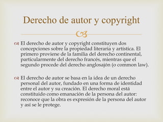 
 El derecho de autor y copyright constituyen dos
concepciones sobre la propiedad literaria y artística. El
primero proviene de la familia del derecho continental,
particularmente del derecho francés, mientras que el
segundo procede del derecho anglosajón (o common law).
 El derecho de autor se basa en la idea de un derecho
personal del autor, fundado en una forma de identidad
entre el autor y su creación. El derecho moral está
constituido como emanación de la persona del autor:
reconoce que la obra es expresión de la persona del autor
y así se le protege.
Derecho de autor y copyright
 