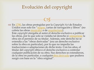 
 En 1790, las obras protegidas por la Copyright Act de Estados
Unidos eran solo los “mapas, cartas de navegación y libros” (no
cubría las obras musicales o de arquitectura).
Este copyright otorgaba al autor el derecho exclusivo a publicar
las obras, por lo que solo se violaba tal derecho si reimprimía la
obra sin el permiso de su titular. Además, este derecho no se
extendía a las “obras derivadas” (era un derecho exclusivo
sobre la obra en particular), por lo que no impedía las
traducciones o adaptaciones de dicho texto. Con los años, el
titular del copyright obtuvo el derecho exclusivo a controlar
cualquier publicación de su obra. Sus derechos se extendieron,
de la obra en particular, a cualquierobra derivada que pudiera
surgir con base en la “obra original”.
Evolución del copyright
 