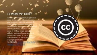 COMMONS DEED
Se trata de una referencia práctica
para licenciantes y licenciatarios,
que resume y expresa algunos de
los términos y condiciones más
importantes. Piensa en el Commons
Deed como una interfaz amistosa
para el Código Legal que está
debajo, aunque el resumen en sí
mismo no es una licencia y su
contenido no es parte del Código
Legal propiamente
tal. Ejemplo: Commons deed de la
licencia CC BY SA 4.0.
 