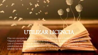 UTILIZAR LICENCIA
Una vez escogida tu licencia te recomendamos incluir el botón Creative Commons
“Algunos derechos reservados” en tu web, cerca de tu trabajo. Este botón enlaza
con el Commons Deed, de forma que todos puedan estar informados de las
condiciones de la licencia. Si encuentras que tu licencia ha sido violada, entonces
tendrás las bases para poder defender tus derechos.
 