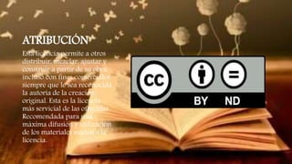 ATRIBUCIÓN
Esta licencia permite a otros
distribuir, mezclar, ajustar y
construir a partir de su obra,
incluso con fines comerciales,
siempre que le sea reconocida
la autoría de la creación
original. Esta es la licencia
más servicial de las ofrecidas.
Recomendada para una
máxima difusión y utilización
de los materiales sujetos a la
licencia.
 