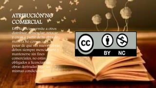 ATRIBUCIÓN NO
COMERCIAL
Esta licencia permite a otros
distribuir, remezclar, retocar,
y crear a partir de tu obra de
manera no comercial y, a
pesar de que sus nuevas obras
deben siempre mencionarte y
mantenerse sin fines
comerciales, no están
obligados a licenciar sus
obras derivadas bajo las
mismas condiciones.
 