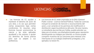 LICENCIAS
 Las licencias de CC ayudan a
mantener el derecho de autor de
una obra, a la vez que permiten
ciertas excepciones bajo ciertas
condiciones. En resumen, estas
licencias buscan promocionar la
ciencia y las artes aplicadas
ayudando a los autores a ajustar
sus derechos de forma precisa
para que se adapte a sus
preferencia.
 Las licencias de CC están inspiradas en la GNU (General
Public License - Licencia General Pública). Todas las Licencias
incluyen la condición de mención o reconocimiento del
autor, y van variando en los permisos de modificación o
distribución según la preferencia del autor. De esta manera,
un estudiante que escribe por hobby, puede extender sus
ideas por el mundo; una diseñadora puede ganar reputación
distribuyendo sus trabajos por Internet; un músico puede
compartir muestras de sus canciones para interesar a los
internautas en sus trabajos totalmente protegidos; y los
ejemplos no tienen fin.
 