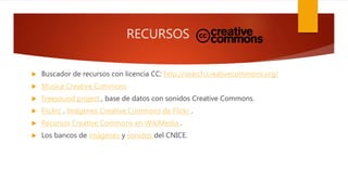 RECURSOS
 Buscador de recursos con licencia CC: http://search.creativecommons.org/
 Musica Creative Commons
 Freesound project , base de datos con sonidos Creative Commons.
 Flickrc . Imágenes Creative Commons de Flickr .
 Recursos Creative Commons en WikiMedia .
 Los bancos de imágenes y sonidos del CNICE.
 