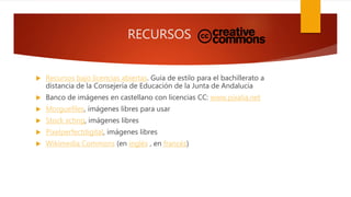 RECURSOS
 Recursos bajo licencias abiertas. Guía de estilo para el bachillerato a
distancia de la Consejería de Educación de la Junta de Andalucía
 Banco de imágenes en castellano con licencias CC: www.pixalia.net
 Morguefiles, imágenes libres para usar
 Stock xchng, imágenes libres
 Pixelperfectdigital, imágenes libres
 Wikimedia Commons (en inglés , en francés)
 