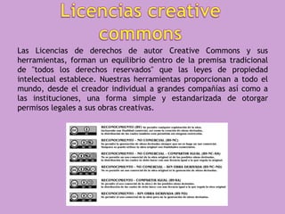 Las Licencias de derechos de autor Creative Commons y sus
herramientas, forman un equilibrio dentro de la premisa tradicional
de "todos los derechos reservados" que las leyes de propiedad
intelectual establece. Nuestras herramientas proporcionan a todo el
mundo, desde el creador individual a grandes compañías así como a
las instituciones, una forma simple y estandarizada de otorgar
permisos legales a sus obras creativas.
 