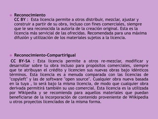  Reconocimiento
CC BY : Esta licencia permite a otros distribuir, mezclar, ajustar y
construir a partir de su obra, incluso con fines comerciales, siempre
que le sea reconocida la autoría de la creación original. Esta es la
licencia más servicial de las ofrecidas. Recomendada para una máxima
difusión y utilización de los materiales sujetos a la licencia.
 Reconocimiento-CompartirIgual
CC BY-SA : Esta licencia permite a otros re-mezclar, modificar y
desarrollar sobre tu obra incluso para propósitos comerciales, siempre
que te atribuyan el crédito y licencien sus nuevas obras bajo idénticos
términos. Esta licencia es a menuda comparada con las licencias de
"copyleft" y las de software "open source". Cualquier obra nueva basada
en la tuya , lo será bajo la misma licencia, de modo que cualquier obra
derivada permitirá también su uso comercial. Esta licencia es la utilizada
por Wikipedia y se recomienda para aquellos materiales que puedan
beneficiarse de la incorporación de contenido proveniente de Wiikipedia
u otros proyectos licenciados de la misma forma.
 