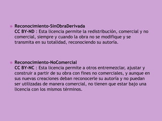  Reconocimiento-SinObraDerivada
CC BY-ND : Esta licencia permite la redistribución, comercial y no
comercial, siempre y cuando la obra no se modifique y se
transmita en su totalidad, reconociendo su autoría.
 Reconocimiento-NoComercial
CC BY-NC : Esta licencia permite a otros entremezclar, ajustar y
construir a partir de su obra con fines no comerciales, y aunque en
sus nuevas creaciones deban reconocerle su autoría y no puedan
ser utilizadas de manera comercial, no tienen que estar bajo una
licencia con los mismos términos.
 