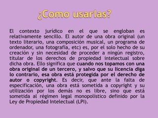 El contexto jurídico en el que se engloban es
relativamente sencillo. El autor de una obra original (un
texto literario, una composición musical, un programa de
ordenador, una fotografía, etc) es, por el solo hecho de su
creación y sin necesidad de proceder a ningún registro,
titular de los derechos de propiedad intelectual sobre
dicha obra. Ello significa que cuando nos topamos con una
obra original de un tercero, y salvo que su licencia diga
lo contrario, esa obra está protegida por el derecho de
autor o copyright. Es decir, que ante la falta de
especificación, una obra está sometida a copyright y su
utilización por los demás no es libre, sino que está
sometida al régimen legal monopolístico definido por la
Ley de Propiedad Intelectual (LPI).
 