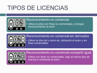 TIPOS DE LICENCIAS
Reconocimiento-no comercial.
• Utilice la obra con fines no comerciales y otorgue
reconocimiento al autor.
Reconocimiento-no comercial-sin derivados
• Utilice la obra tal y como es, indicando el autor y sin
fines comerciales.
Reconocimiento-no comercial-compartir igual
• Utilice con fines no comerciales, bajo el mismo tipo de
licencia e indicando el autor.
 