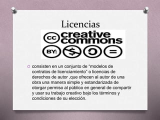 Licencias
O consisten en un conjunto de “modelos de
contratos de licenciamiento” o licencias de
derechos de autor ,que ofrecen al autor de una
obra una manera simple y estandarizada de
otorgar permiso al público en general de compartir
y usar su trabajo creativo bajo los términos y
condiciones de su elección.
 