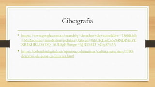 Cibergrafia
• https://www.google.com.co/search?q=derechos+de+autor&biw=1366&bih
=662&source=lnms&tbm=isch&sa=X&ved=0ahUKEwiCsoy94NDPAhVF
XR4KHRLOA10Q_AUIBigB#imgrc=kJfG3AtD_sGiyM%3A
• https://colombiadigital.net/opinion/columnistas/cultura-mas/item/1700-
derechos-de-autor-en-internet.html
 