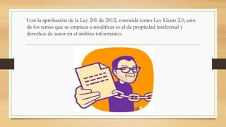 Con la aprobación de la Ley 201 de 2012, conocida como Ley Lleras 2.0, uno
de los temas que se empieza a modificar es el de propiedad intelectual y
derechos de autor en el ámbito informático.
 