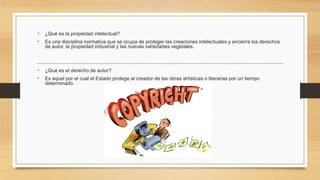 • ¿Qué es la propiedad intelectual?
• Es una disciplina normativa que se ocupa de proteger las creaciones intelectuales y encierra los derechos
de autor, la propiedad industrial y las nuevas variedades vegetales.
• ¿Qué es el derecho de autor?
• Es aquel por el cual el Estado protege al creador de las obras artísticas o literarias por un tiempo
determinado.
 