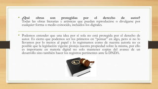 • ¿Qué obras son protegidas por el derecho de autor?
Todas las obras literarias y artísticas que puedan reproducirse o divulgarse por
cualquier forma o medio conocido, incluidos los digitales.
• Podemos entender que una idea por sí sola no está protegida por el derecho de
autor. Es cierto que podemos ser los primeros en “pensar” en algo, pero si no lo
llevamos por lo menos al papel y lo registramos como de nuestra autoría no es
posible que la legislación vigente proteja nuestra propiedad sobre la misma, por ello
es importante en materia digital no solo mantener copias del avance de un
desarrollo sino también hacer los registros pertinentes ante la DNDA.
 